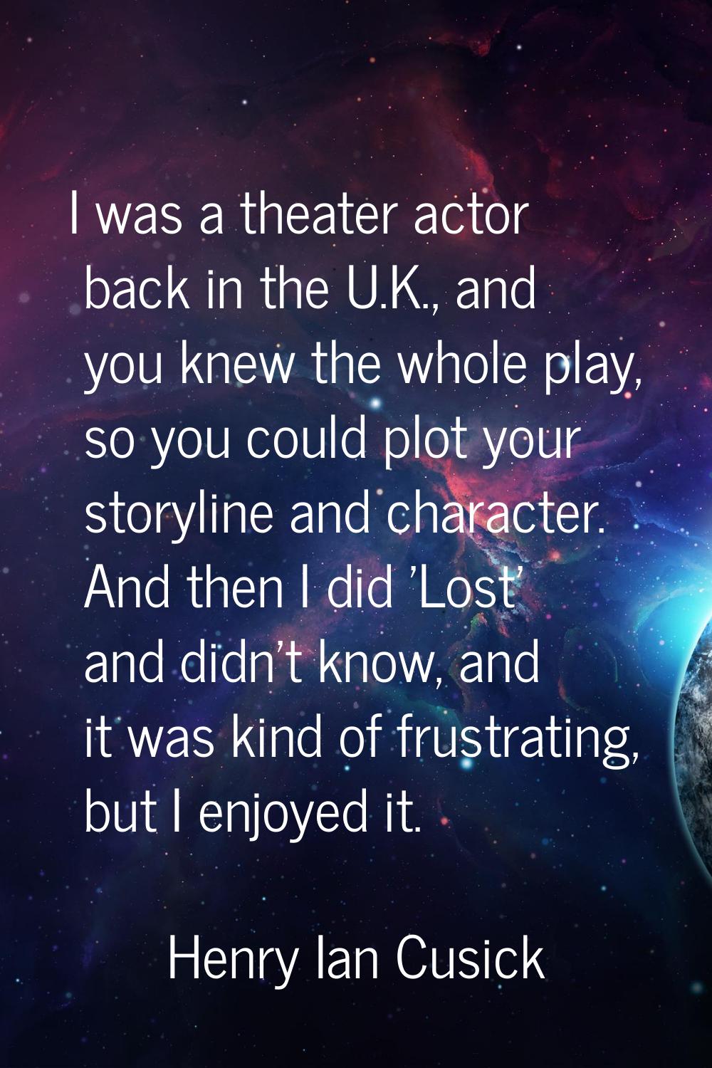 I was a theater actor back in the U.K., and you knew the whole play, so you could plot your storyli