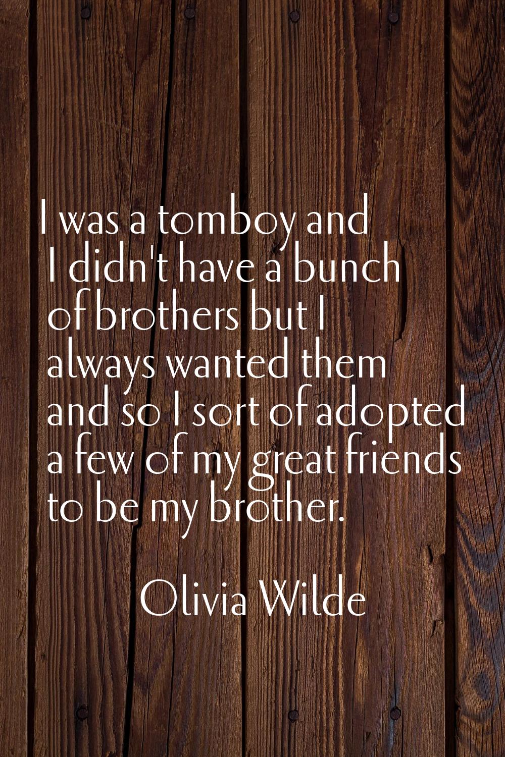 I was a tomboy and I didn't have a bunch of brothers but I always wanted them and so I sort of adop