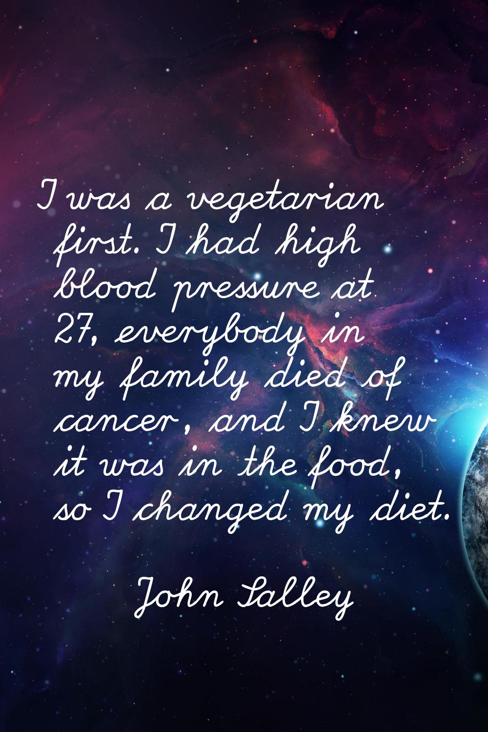I was a vegetarian first. I had high blood pressure at 27, everybody in my family died of cancer, a
