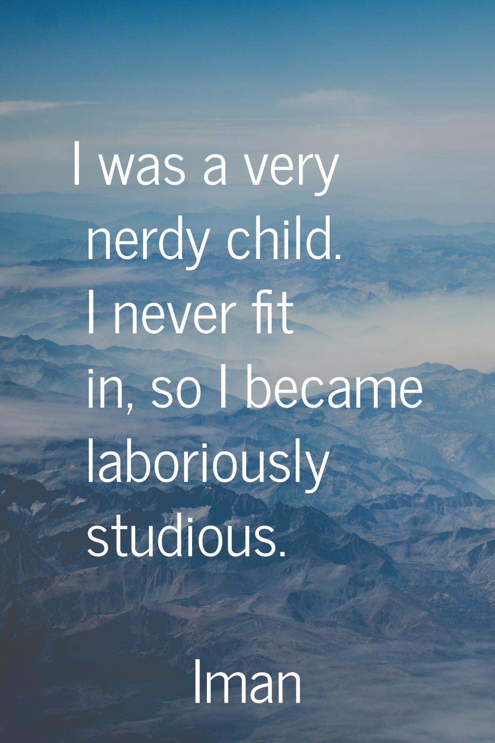 I was a very nerdy child. I never fit in, so I became laboriously studious.