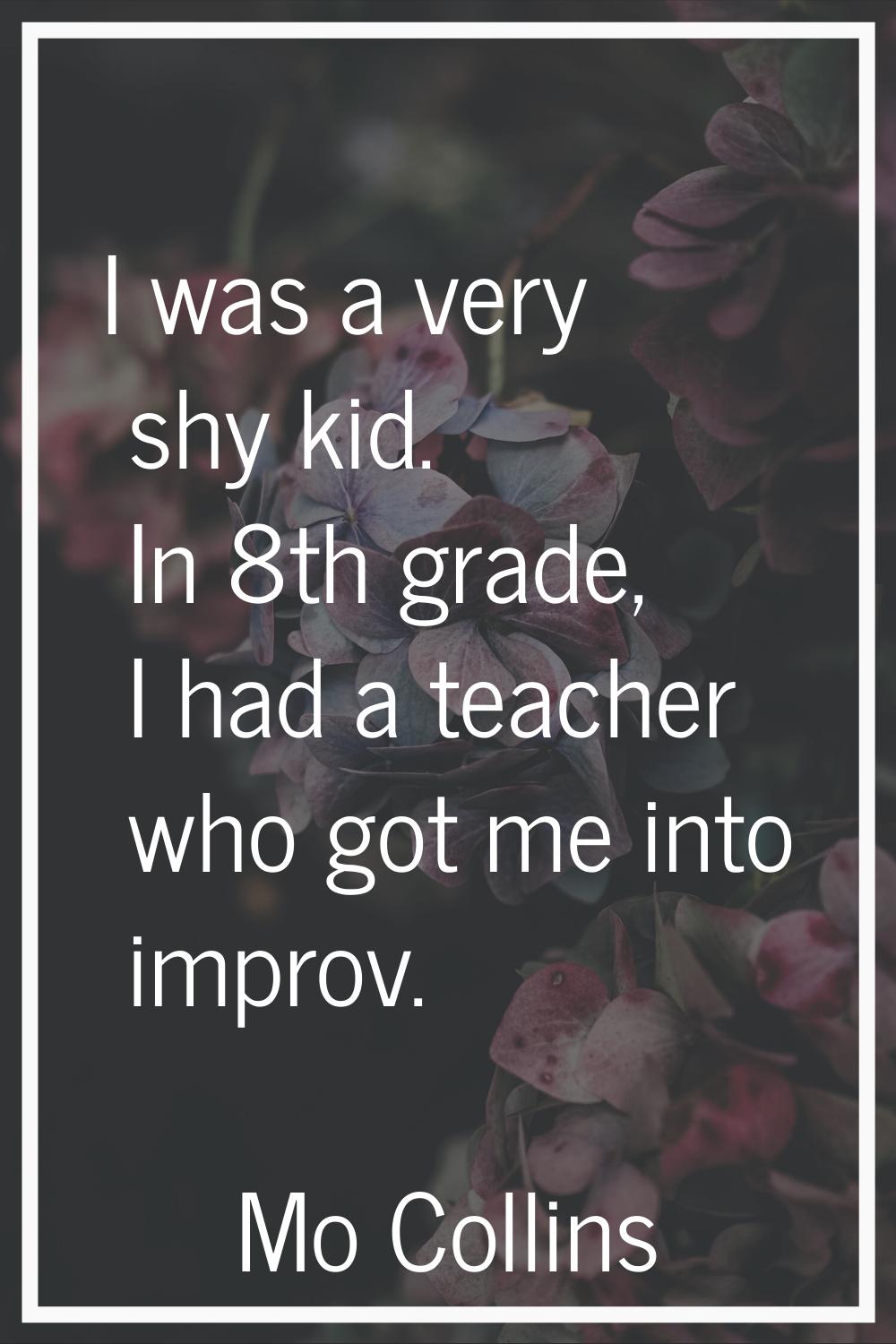I was a very shy kid. In 8th grade, I had a teacher who got me into improv.