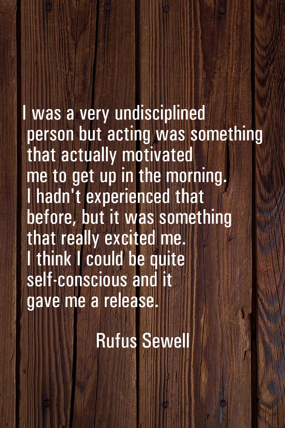 I was a very undisciplined person but acting was something that actually motivated me to get up in 