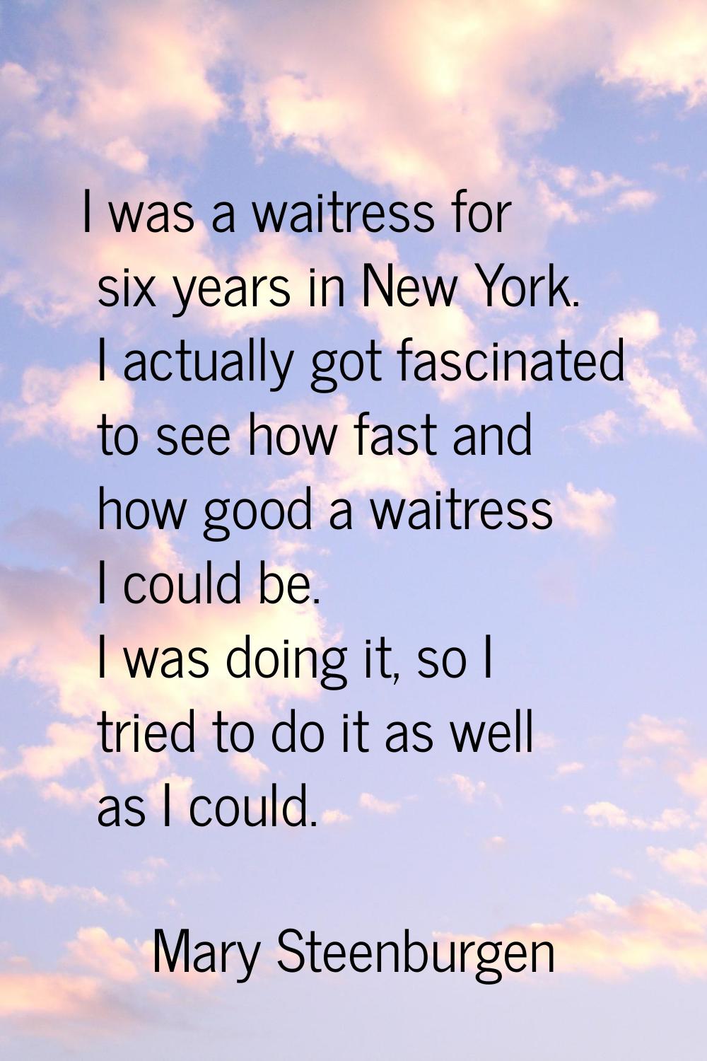 I was a waitress for six years in New York. I actually got fascinated to see how fast and how good 