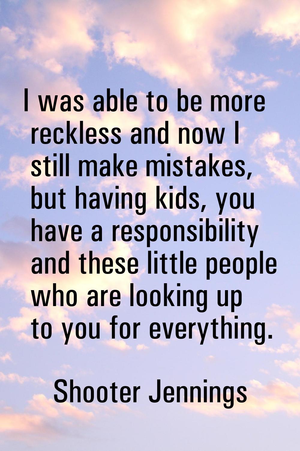 I was able to be more reckless and now I still make mistakes, but having kids, you have a responsib