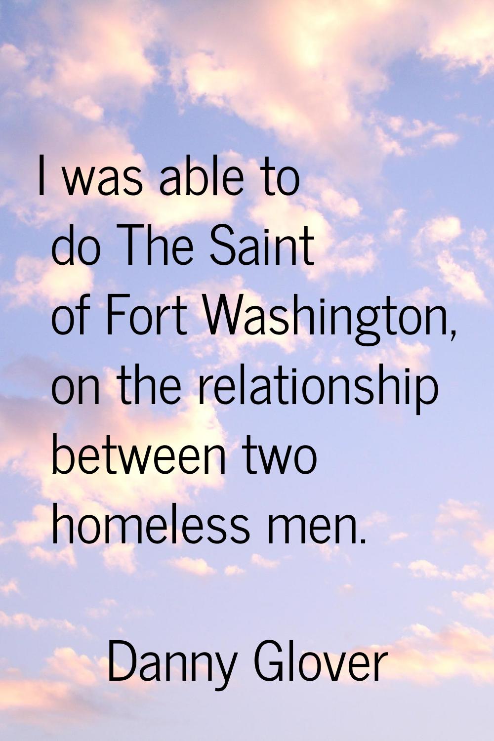 I was able to do The Saint of Fort Washington, on the relationship between two homeless men.
