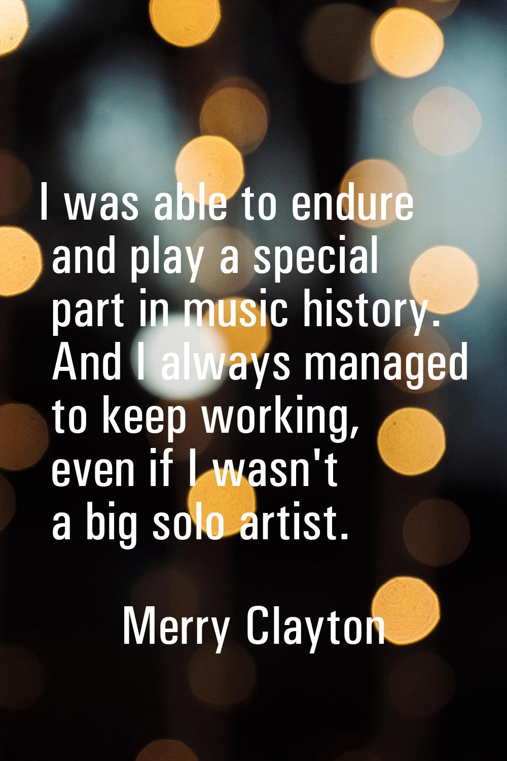 I was able to endure and play a special part in music history. And I always managed to keep working