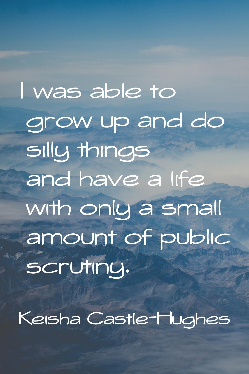 I was able to grow up and do silly things and have a life with only a small amount of public scruti
