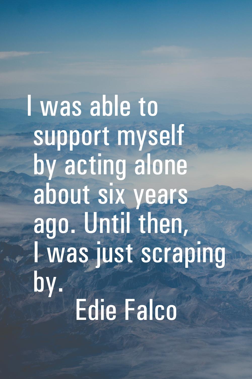 I was able to support myself by acting alone about six years ago. Until then, I was just scraping b