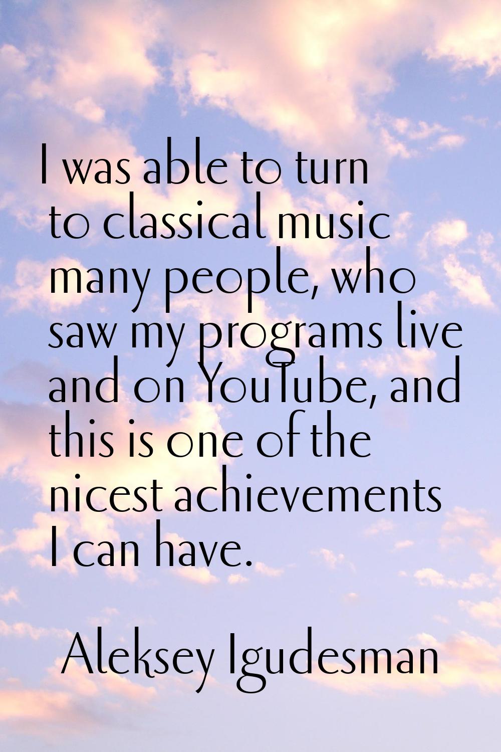 I was able to turn to classical music many people, who saw my programs live and on YouTube, and thi