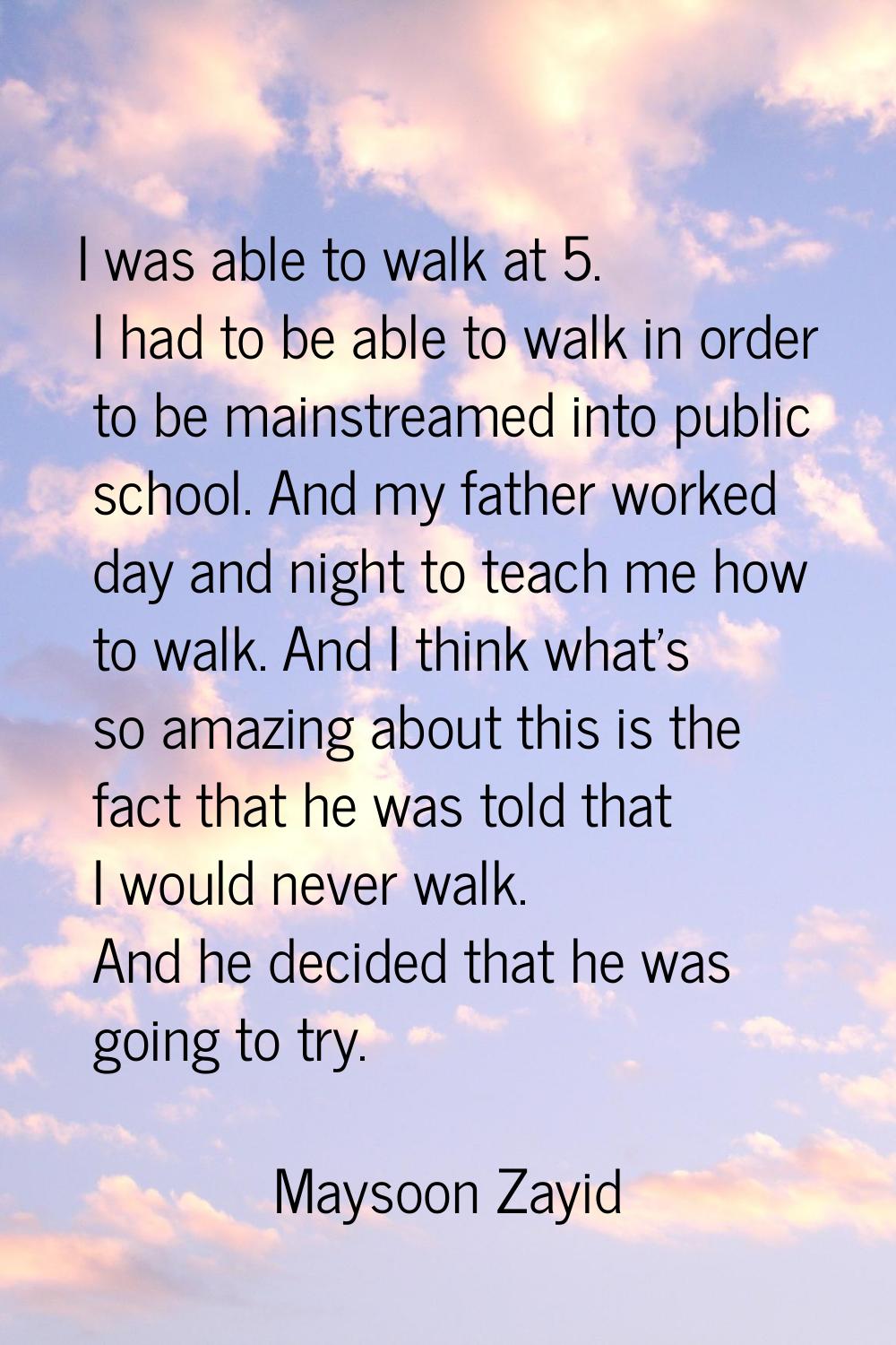 I was able to walk at 5. I had to be able to walk in order to be mainstreamed into public school. A