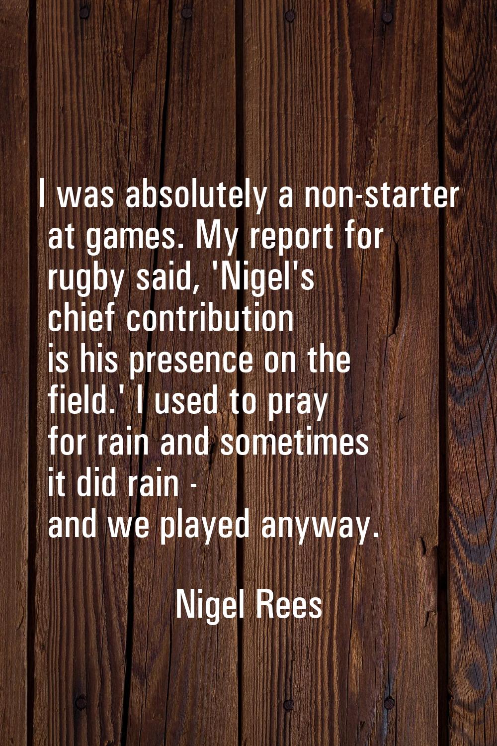 I was absolutely a non-starter at games. My report for rugby said, 'Nigel's chief contribution is h