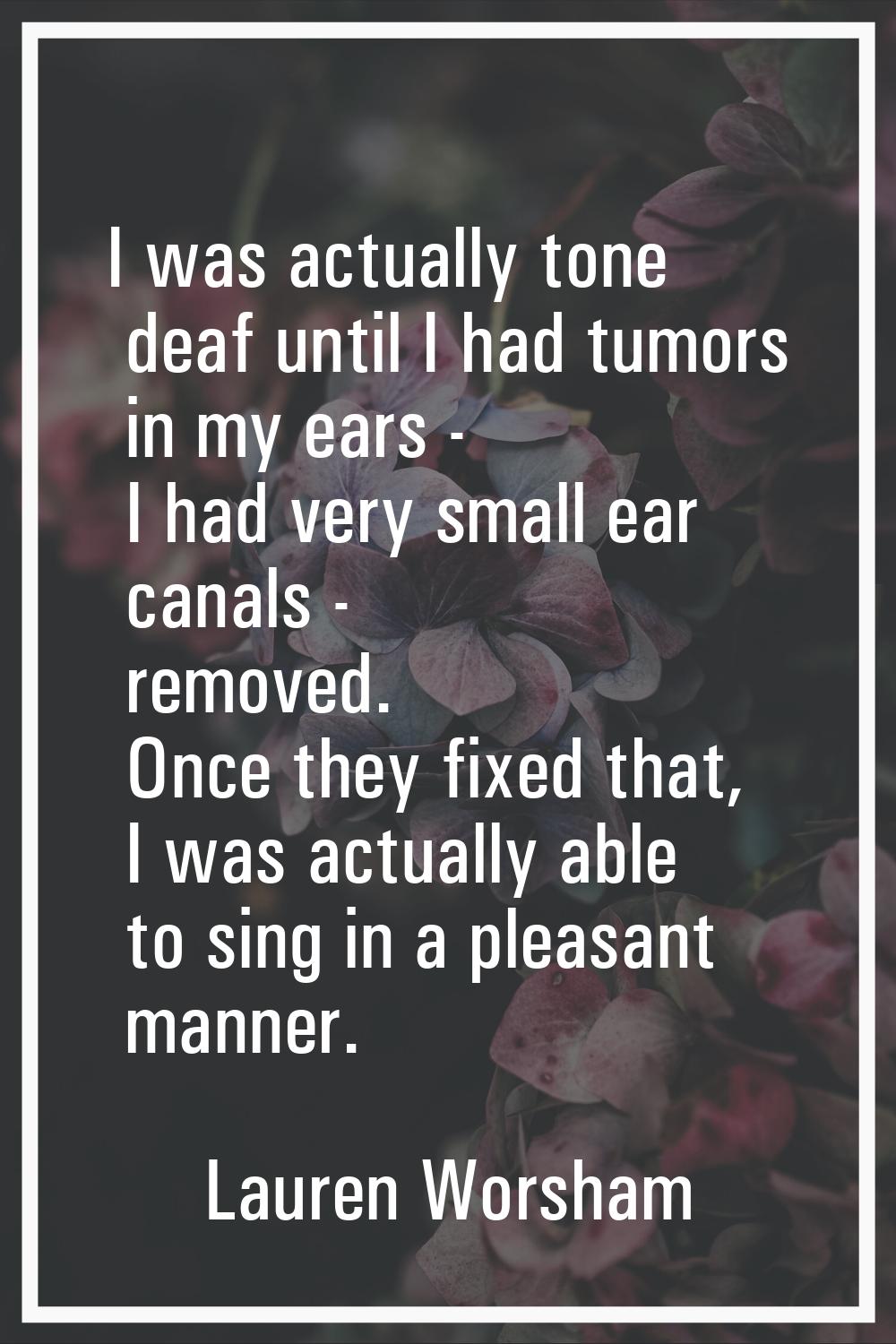 I was actually tone deaf until I had tumors in my ears - I had very small ear canals - removed. Onc