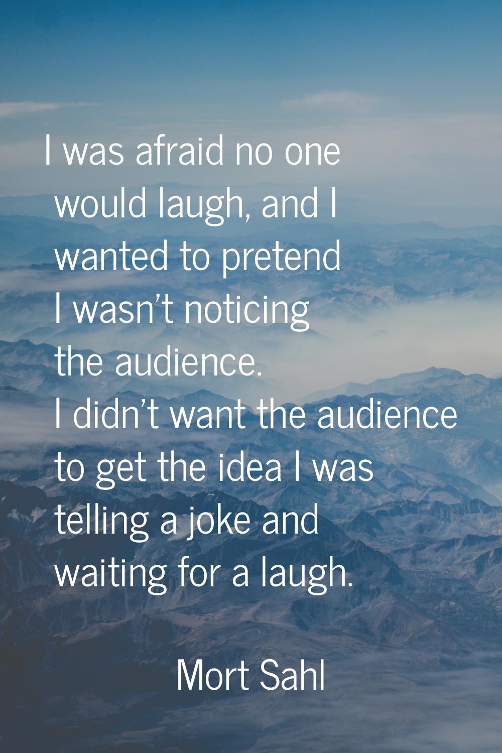 I was afraid no one would laugh, and I wanted to pretend I wasn't noticing the audience. I didn't w