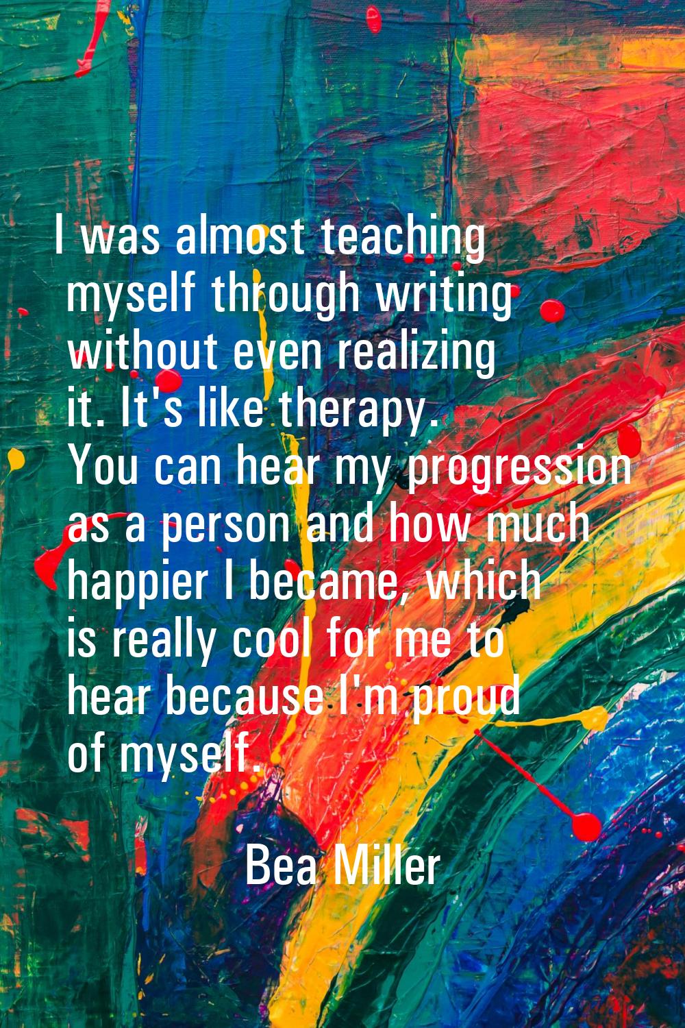 I was almost teaching myself through writing without even realizing it. It's like therapy. You can 