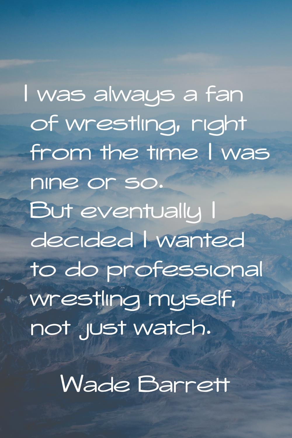 I was always a fan of wrestling, right from the time I was nine or so. But eventually I decided I w