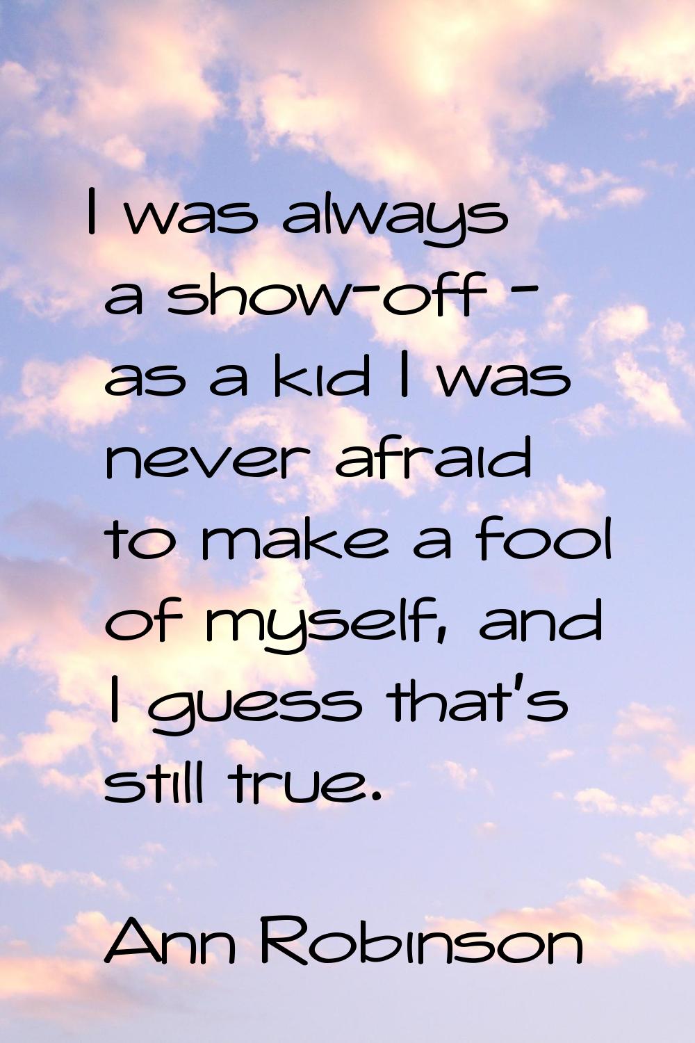 I was always a show-off - as a kid I was never afraid to make a fool of myself, and I guess that's 