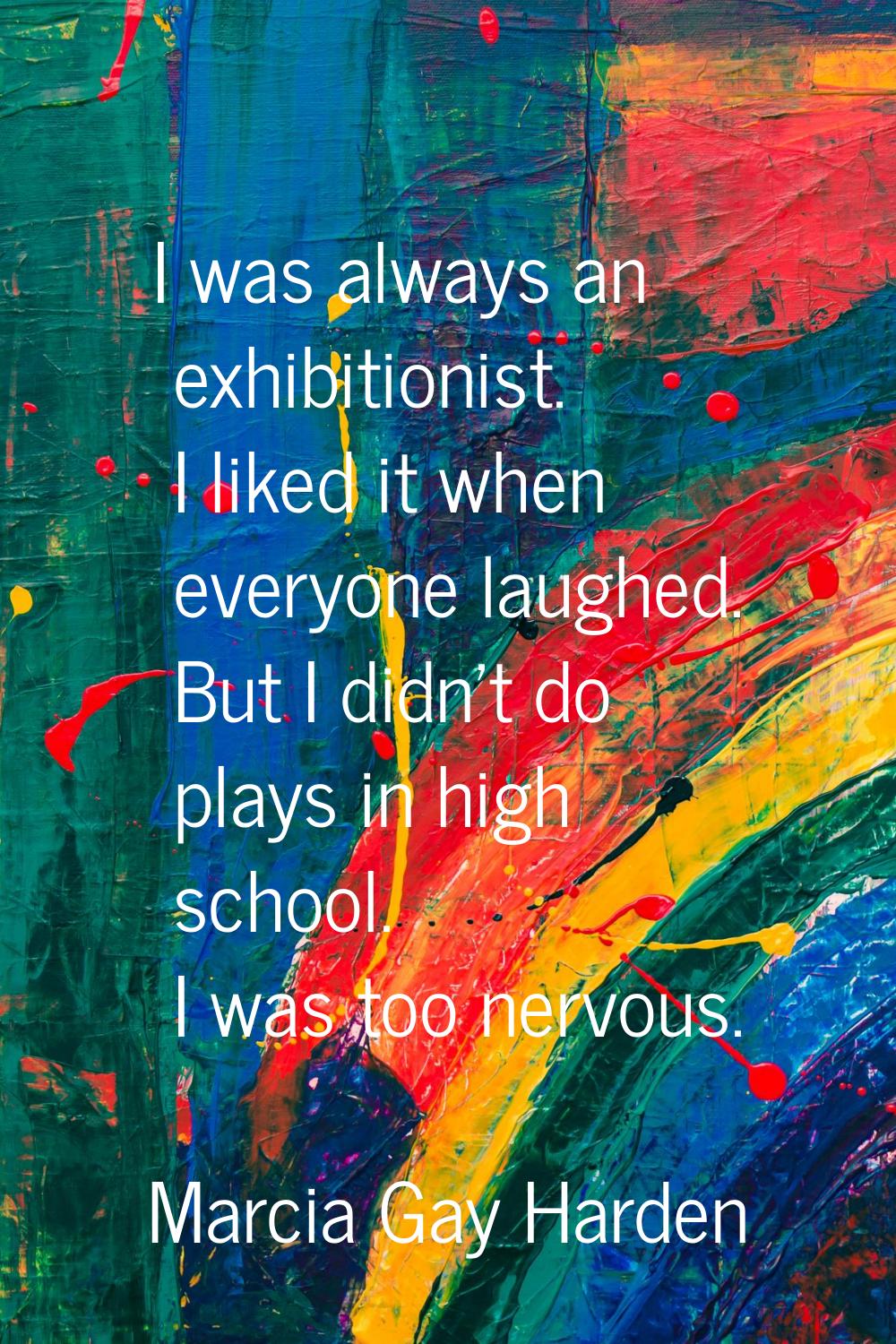 I was always an exhibitionist. I liked it when everyone laughed. But I didn't do plays in high scho