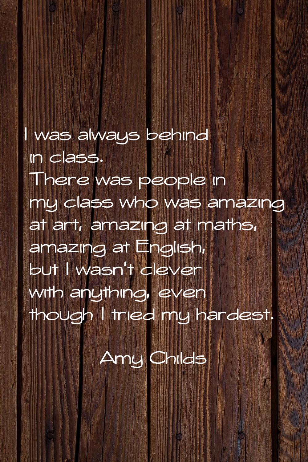 I was always behind in class. There was people in my class who was amazing at art, amazing at maths