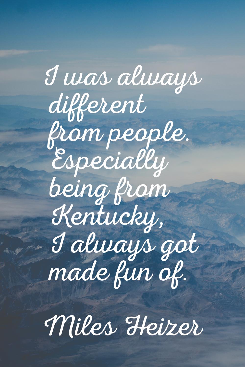 I was always different from people. Especially being from Kentucky, I always got made fun of.