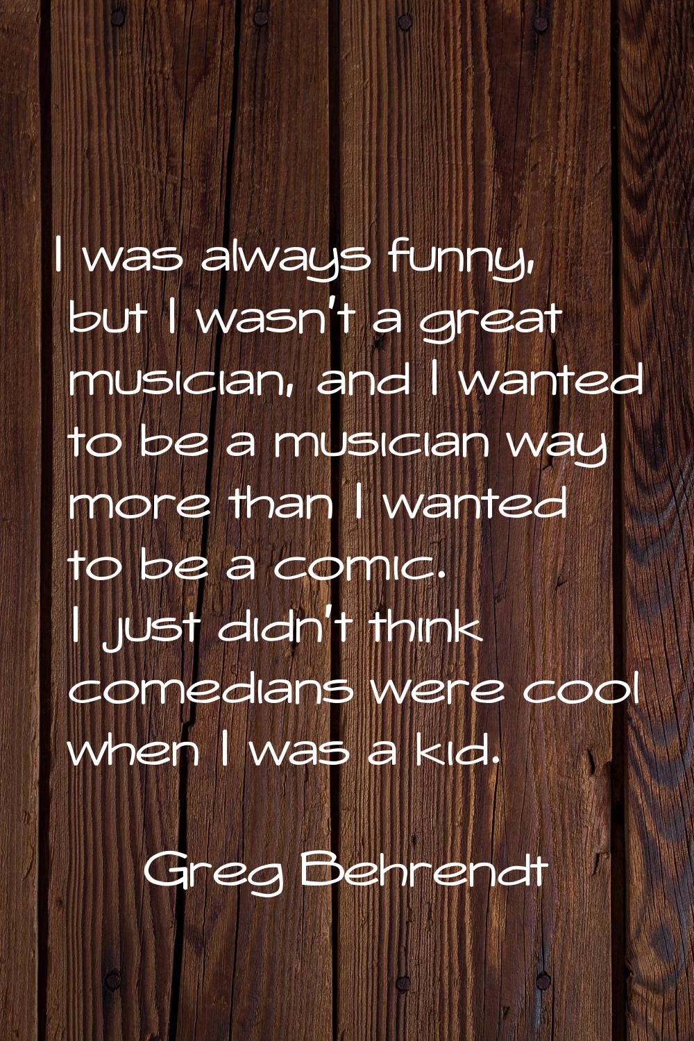 I was always funny, but I wasn't a great musician, and I wanted to be a musician way more than I wa