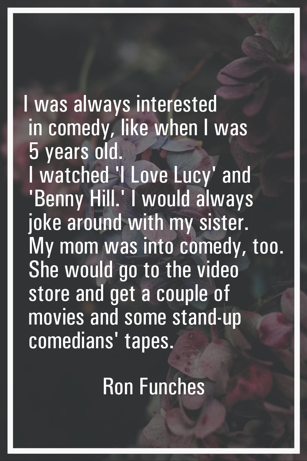 I was always interested in comedy, like when I was 5 years old. I watched 'I Love Lucy' and 'Benny 