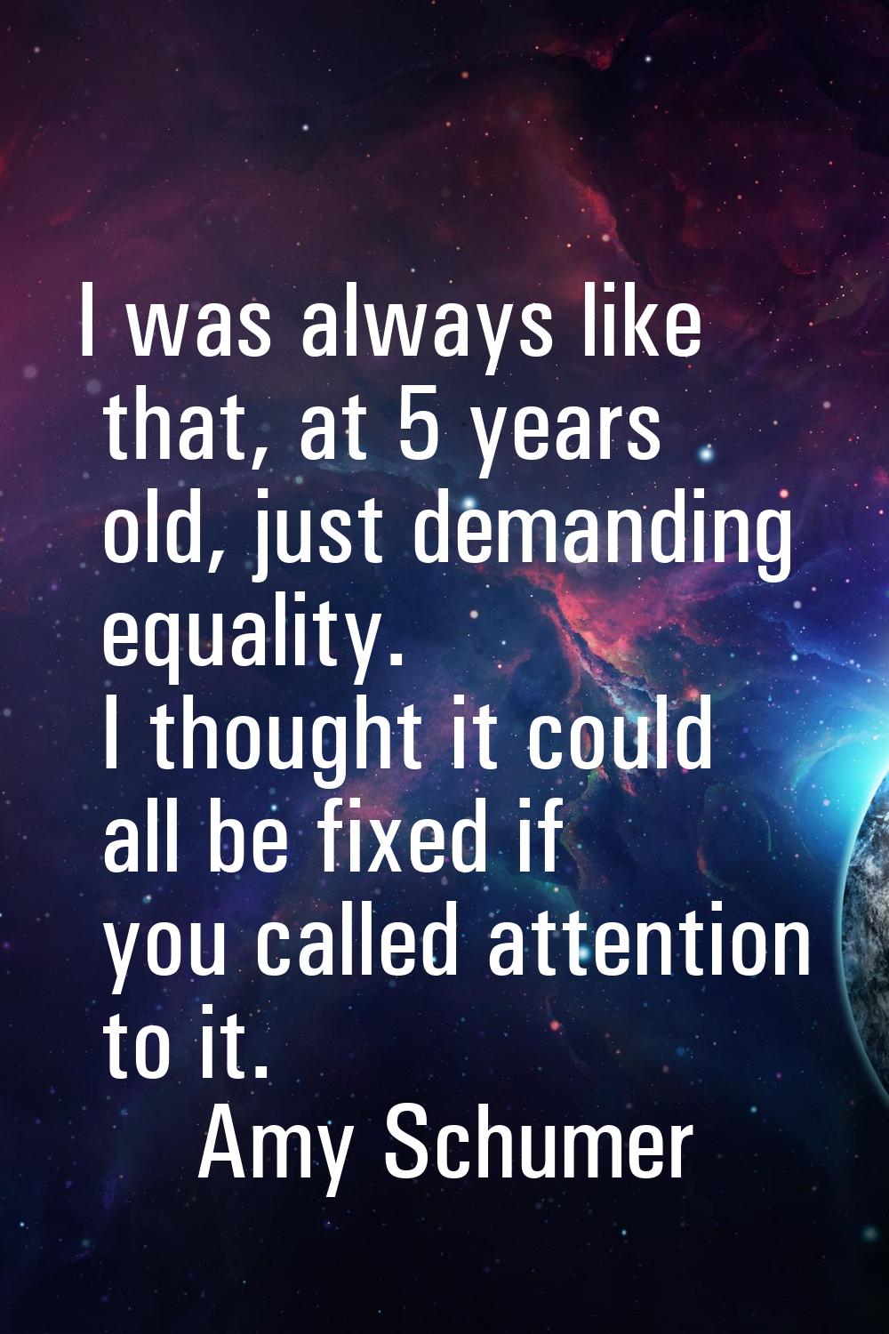 I was always like that, at 5 years old, just demanding equality. I thought it could all be fixed if
