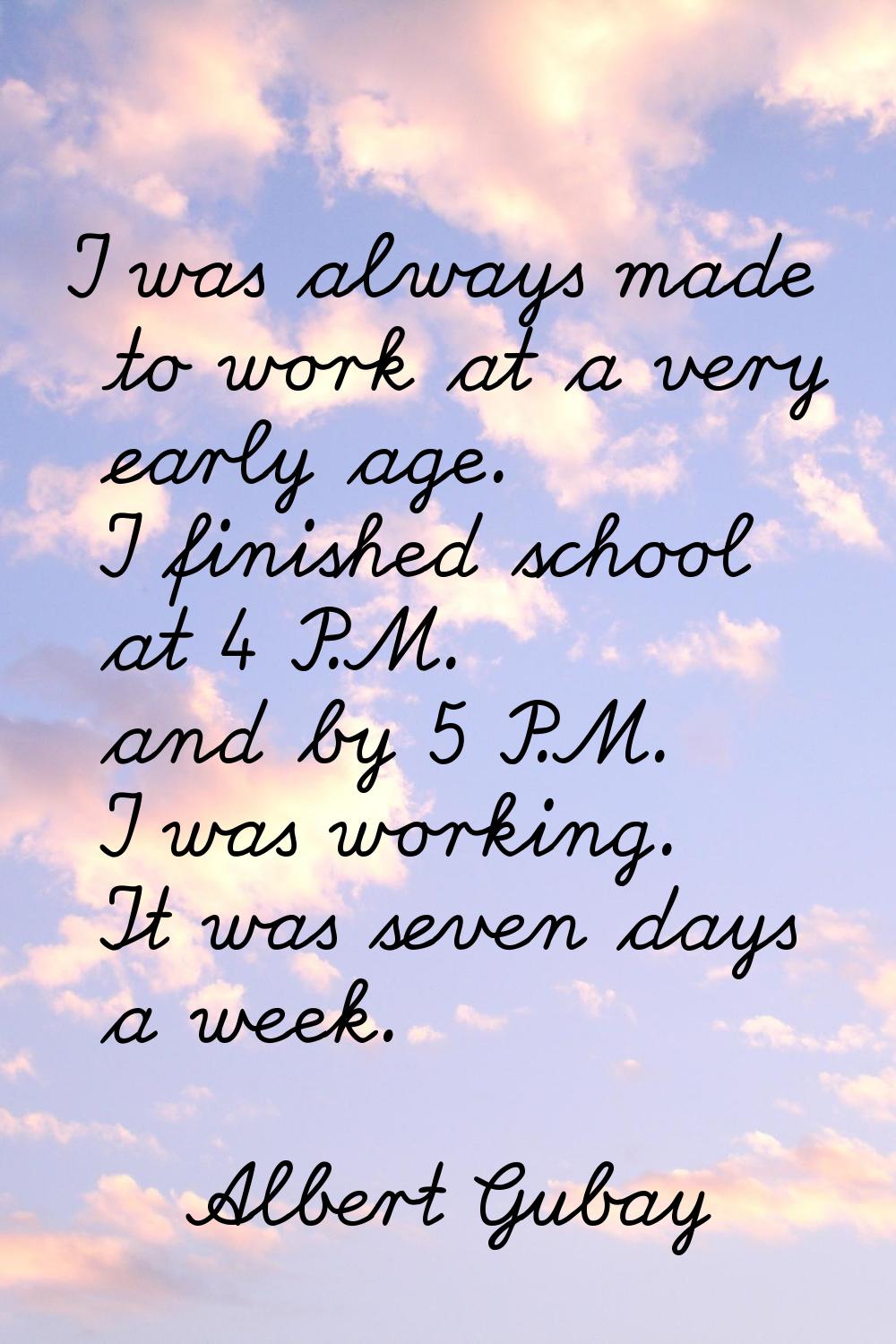 I was always made to work at a very early age. I finished school at 4 P.M. and by 5 P.M. I was work