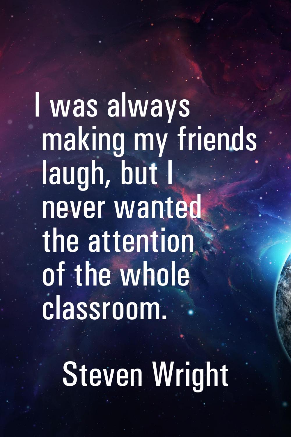 I was always making my friends laugh, but I never wanted the attention of the whole classroom.