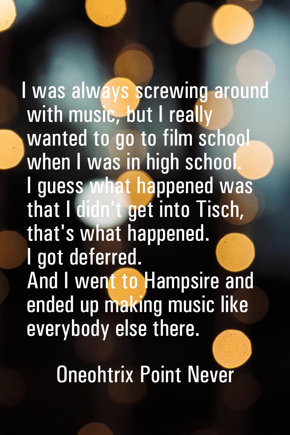 I was always screwing around with music, but I really wanted to go to film school when I was in hig