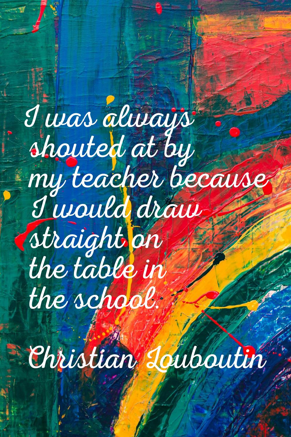 I was always shouted at by my teacher because I would draw straight on the table in the school.