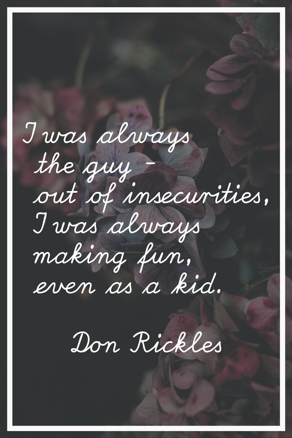 I was always the guy - out of insecurities, I was always making fun, even as a kid.