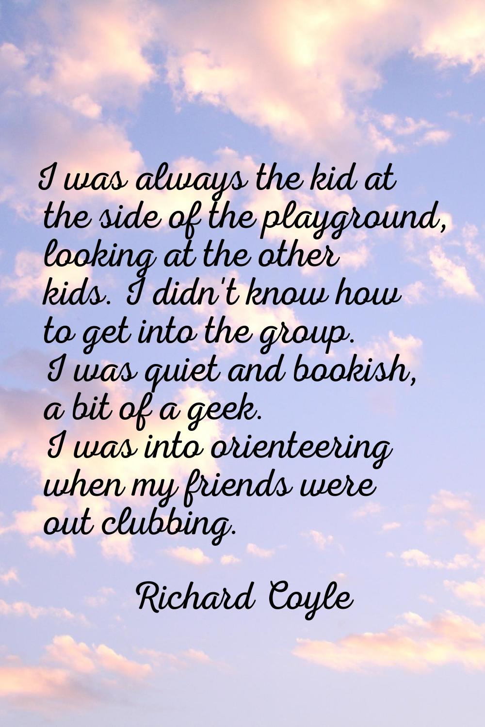 I was always the kid at the side of the playground, looking at the other kids. I didn't know how to