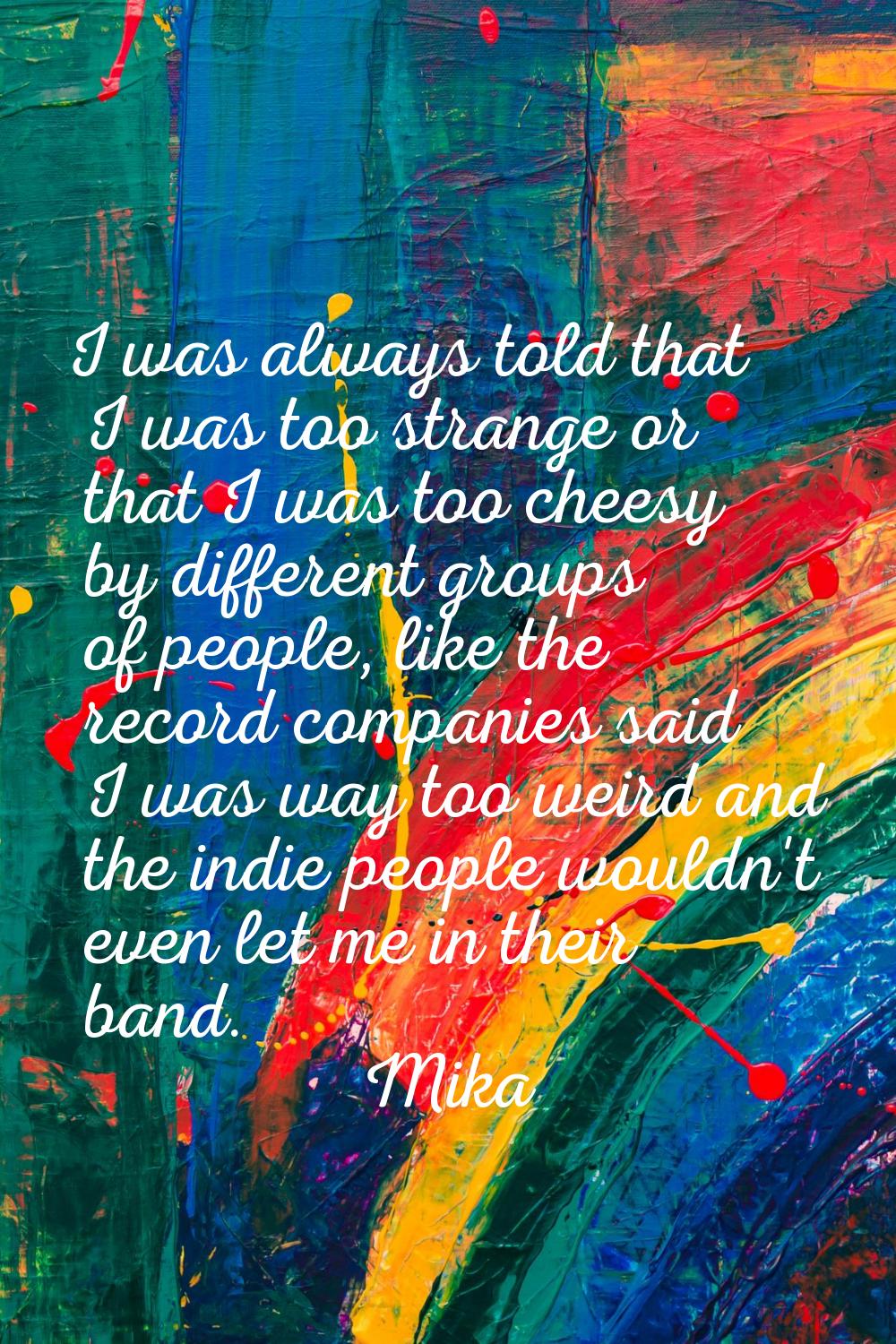 I was always told that I was too strange or that I was too cheesy by different groups of people, li