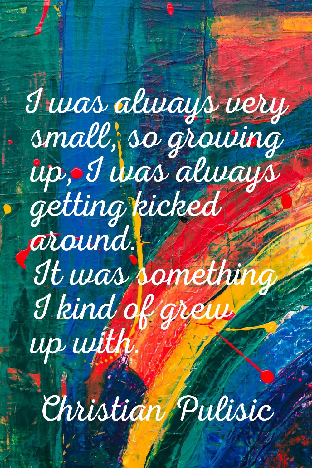 I was always very small, so growing up, I was always getting kicked around. It was something I kind