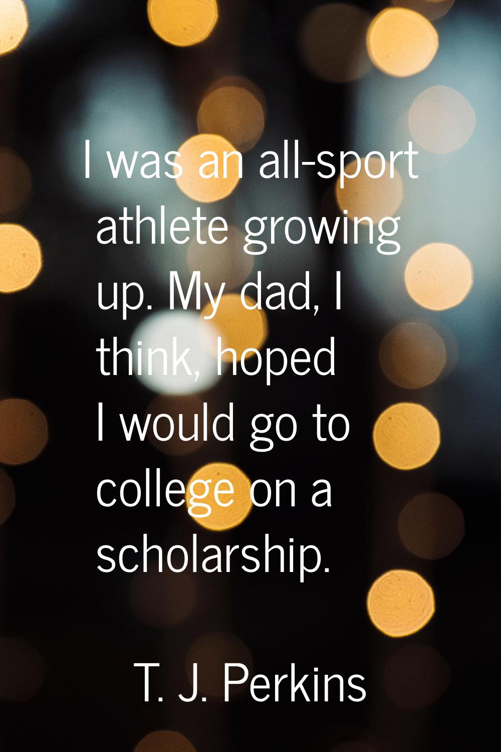 I was an all-sport athlete growing up. My dad, I think, hoped I would go to college on a scholarshi