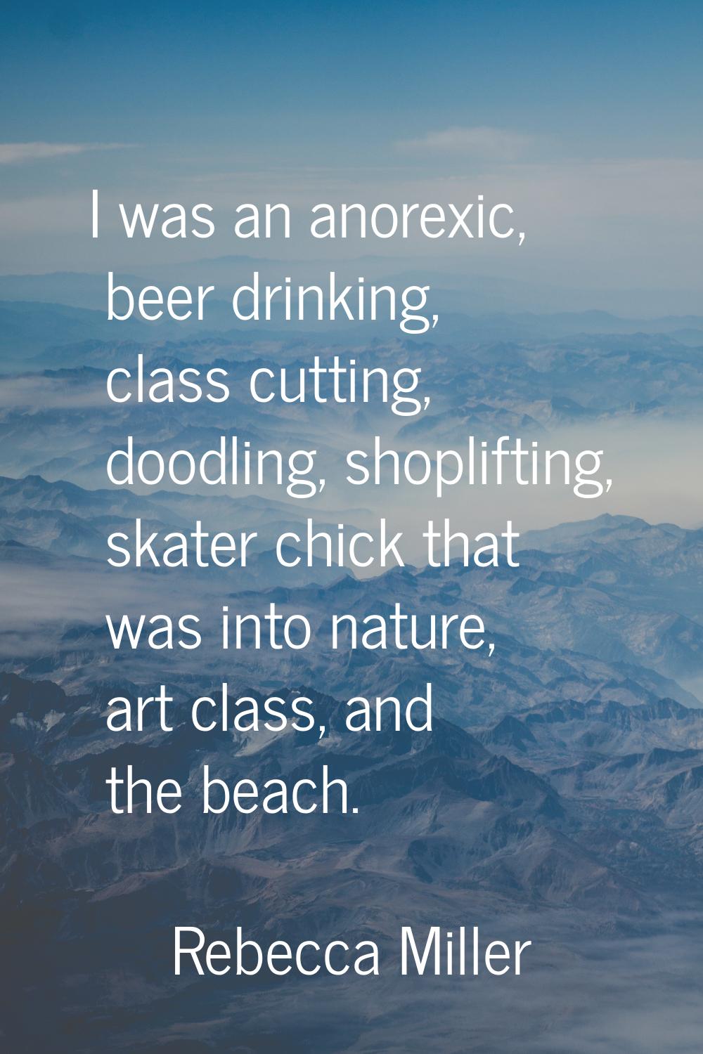 I was an anorexic, beer drinking, class cutting, doodling, shoplifting, skater chick that was into 