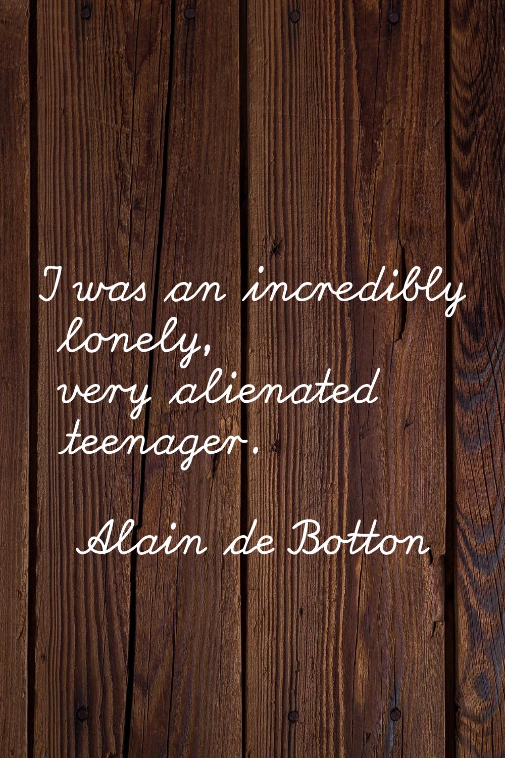 I was an incredibly lonely, very alienated teenager.