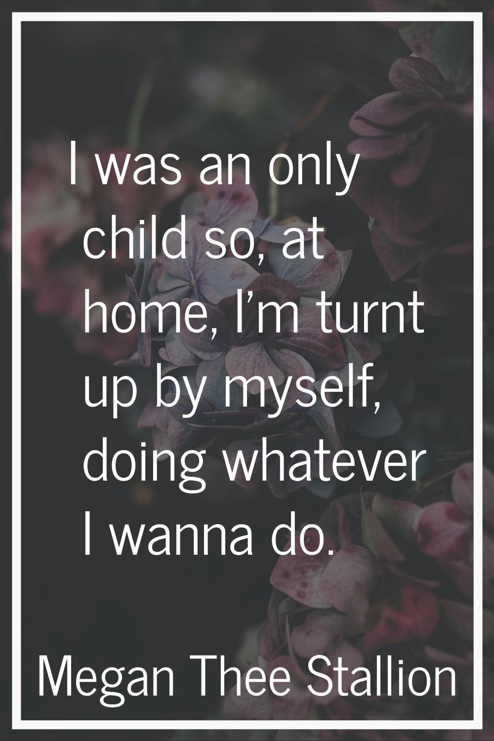 I was an only child so, at home, I'm turnt up by myself, doing whatever I wanna do.