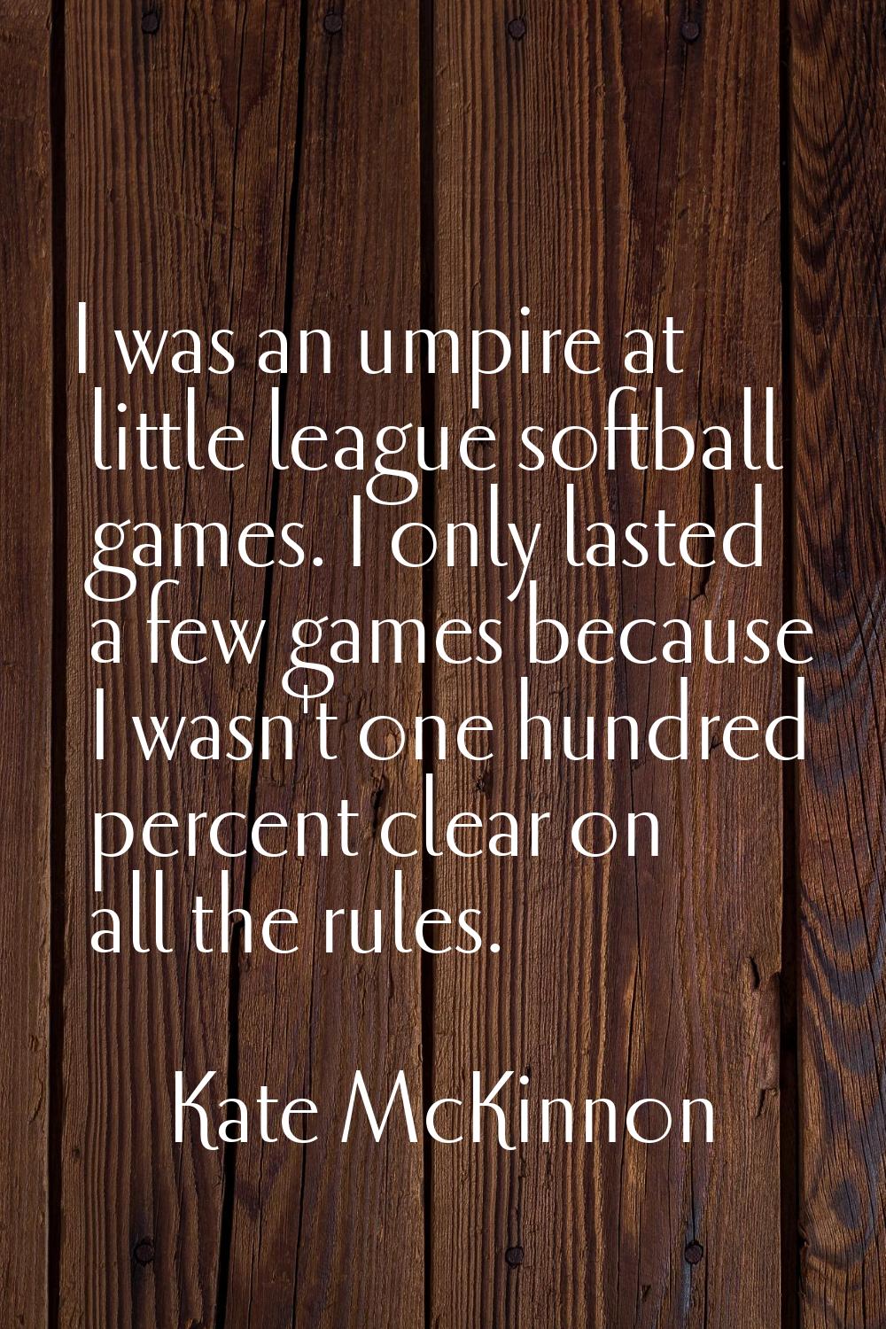 I was an umpire at little league softball games. I only lasted a few games because I wasn't one hun