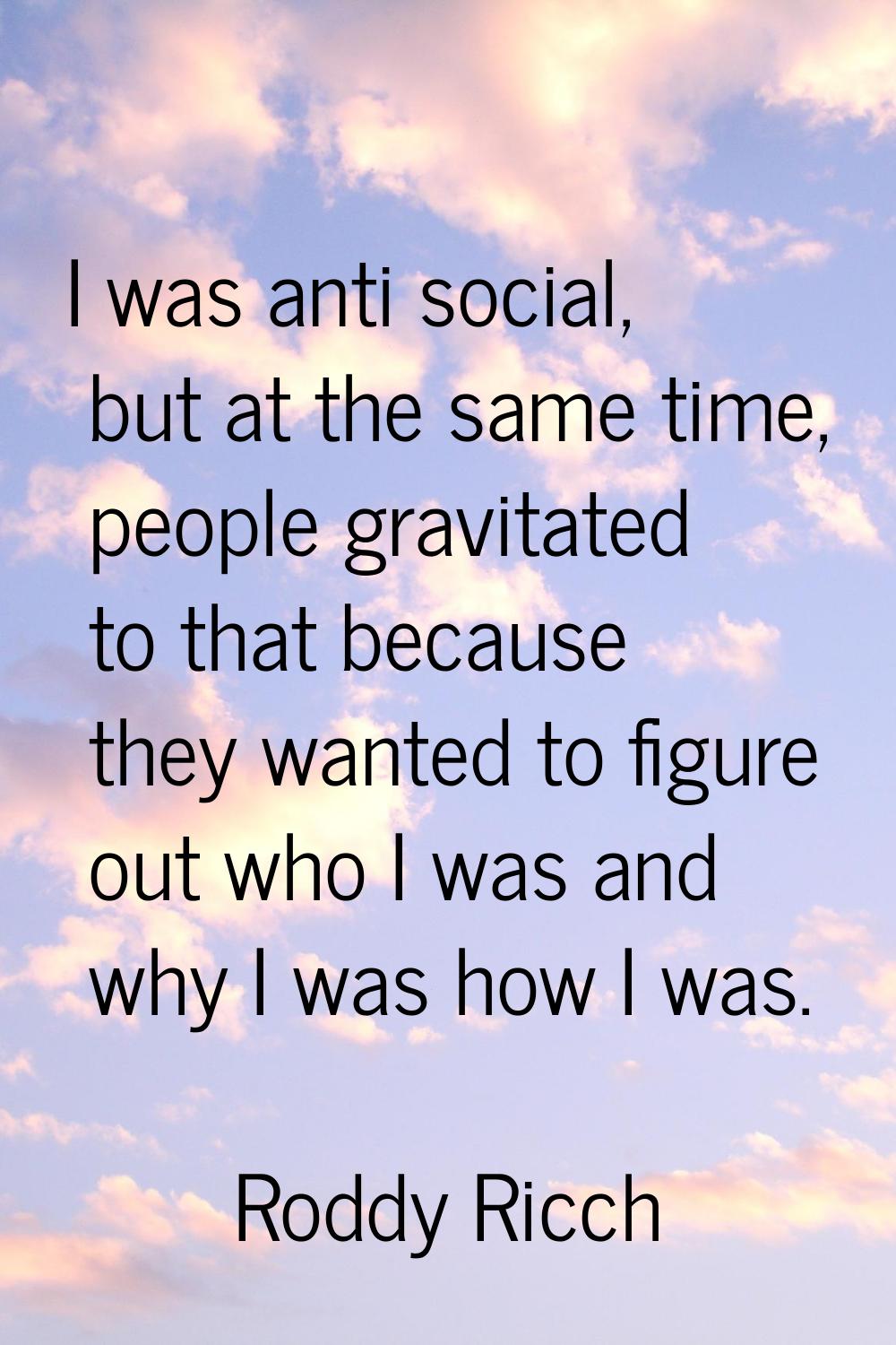 I was anti social, but at the same time, people gravitated to that because they wanted to figure ou