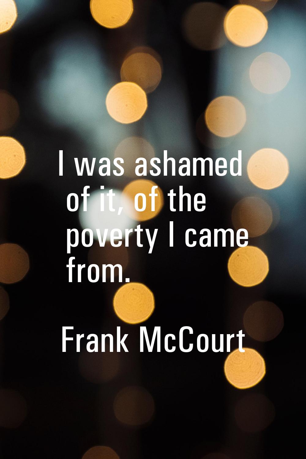 I was ashamed of it, of the poverty I came from.