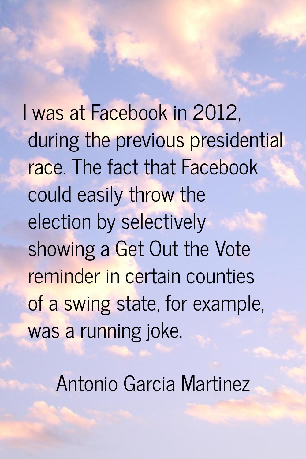 I was at Facebook in 2012, during the previous presidential race. The fact that Facebook could easi