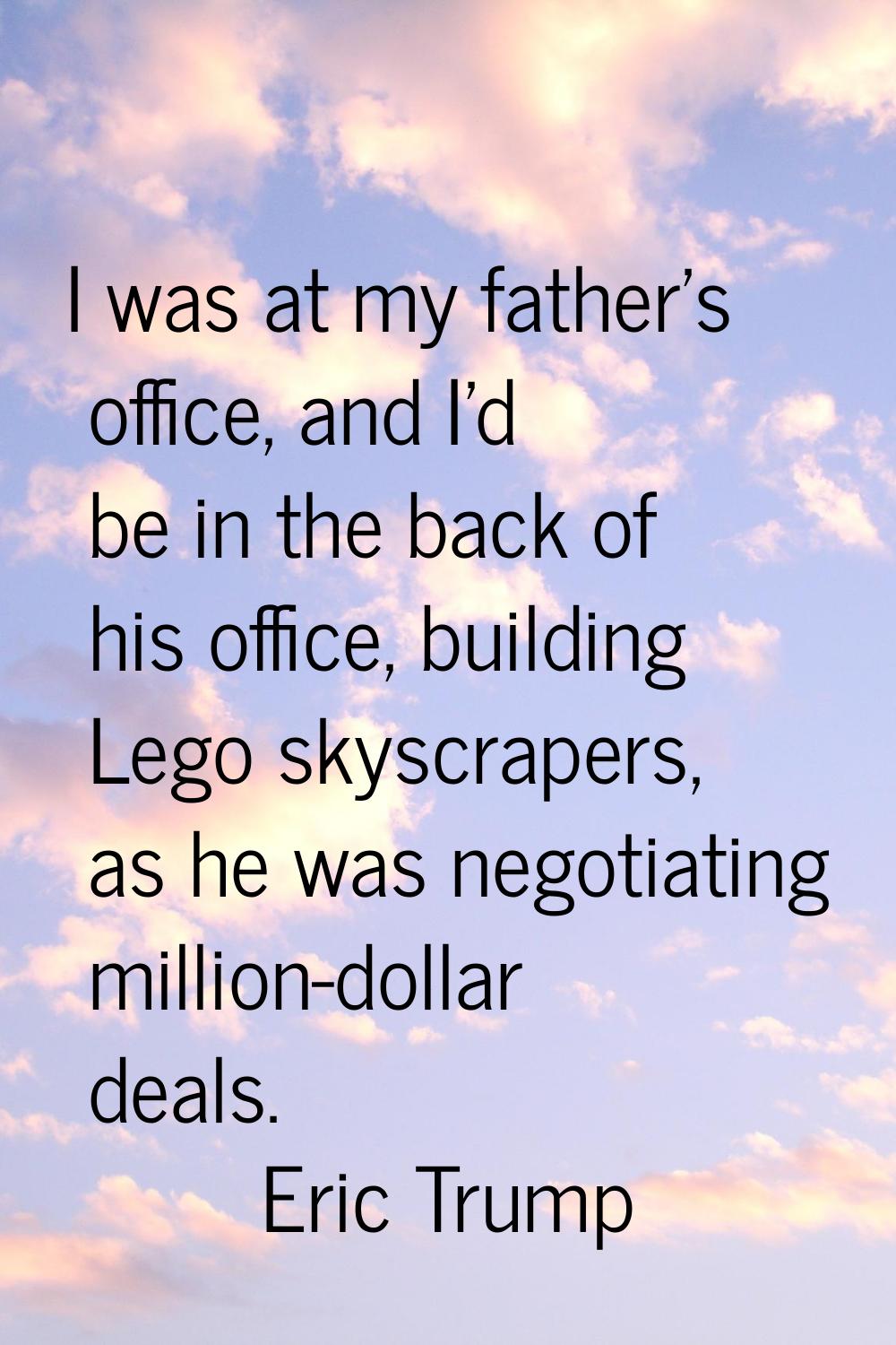 I was at my father's office, and I'd be in the back of his office, building Lego skyscrapers, as he