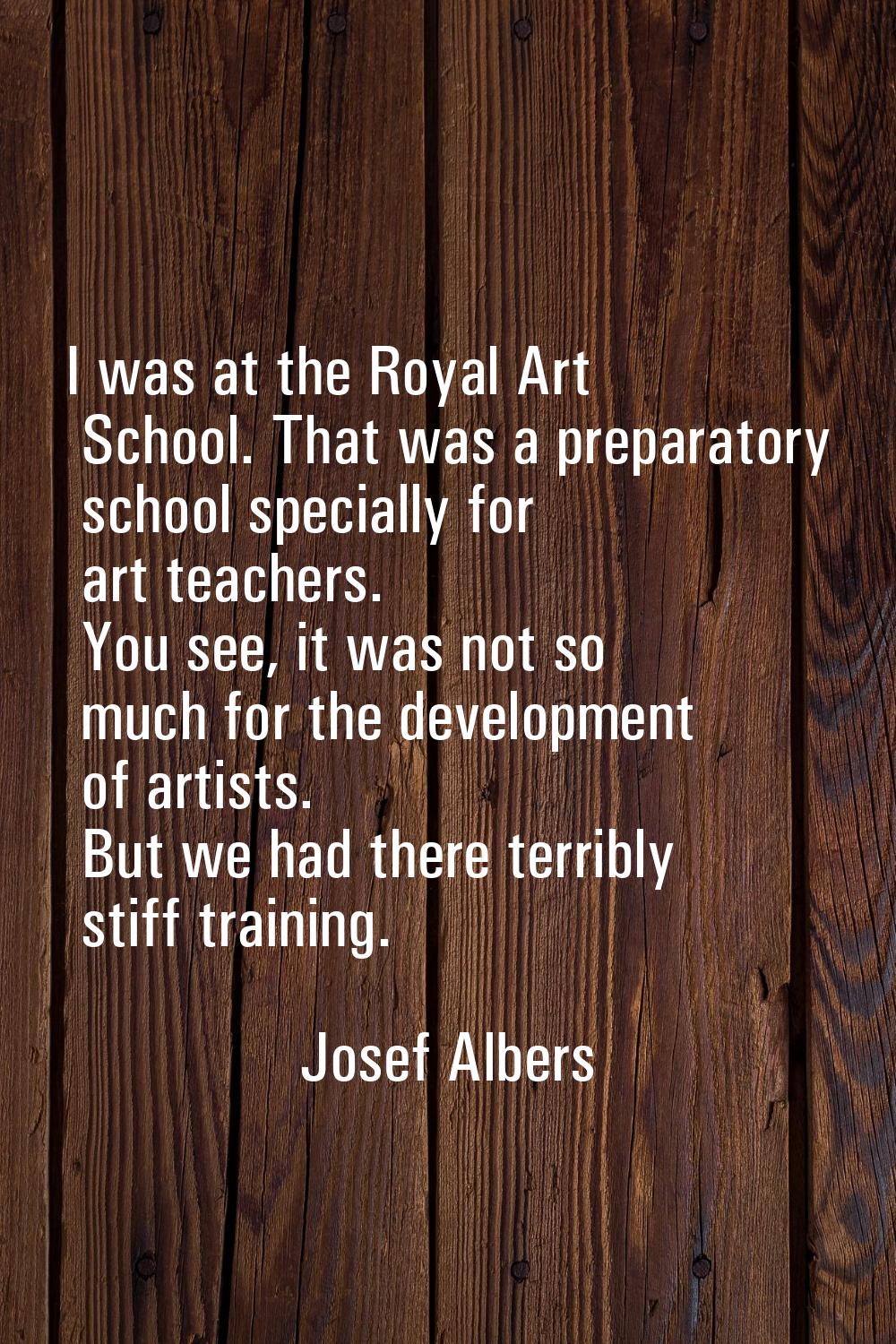 I was at the Royal Art School. That was a preparatory school specially for art teachers. You see, i