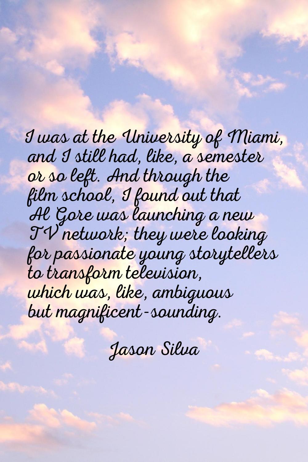 I was at the University of Miami, and I still had, like, a semester or so left. And through the fil
