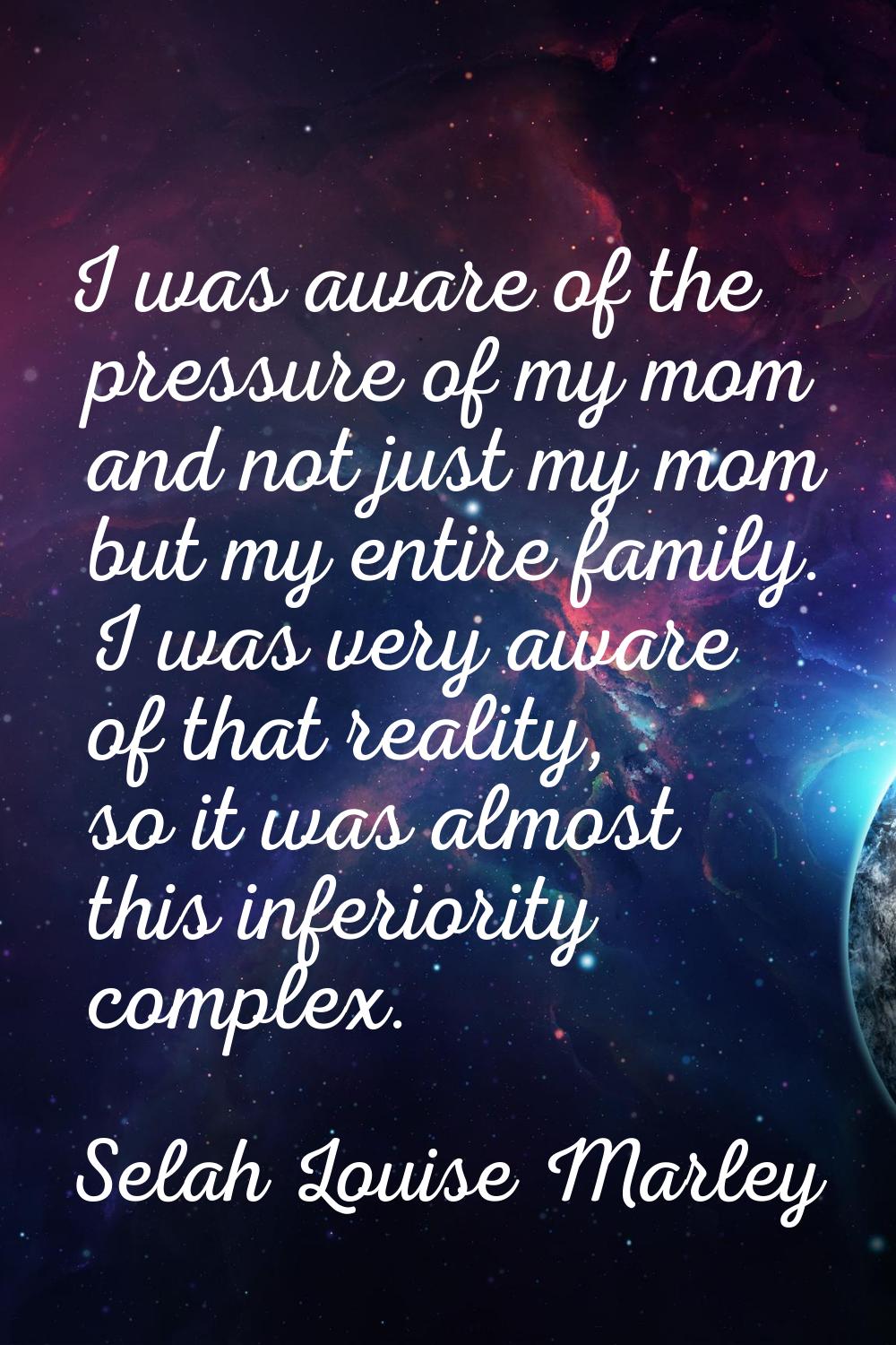 I was aware of the pressure of my mom and not just my mom but my entire family. I was very aware of