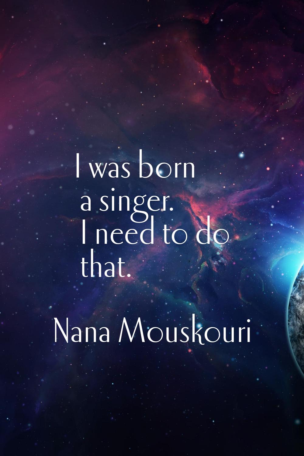 I was born a singer. I need to do that.