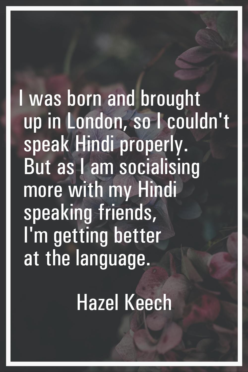 I was born and brought up in London, so I couldn't speak Hindi properly. But as I am socialising mo