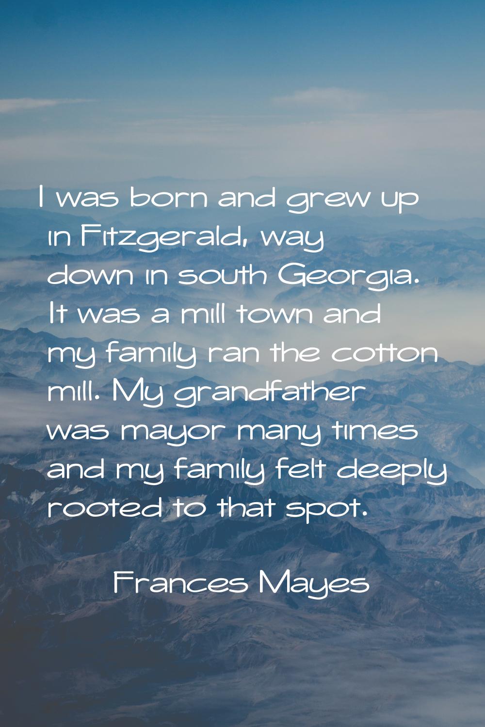 I was born and grew up in Fitzgerald, way down in south Georgia. It was a mill town and my family r