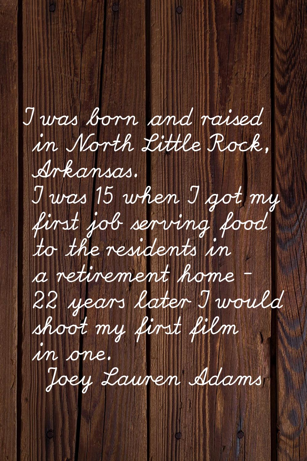 I was born and raised in North Little Rock, Arkansas. I was 15 when I got my first job serving food